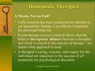 Copyright © Prentice Hall 2007
Humanistic TherapiesHumanistic Therapies
A Means, Not an End?
• Little research has been conducted on whether or
not humanistic therapy is an effective treatment
for abnormal behavior.
• Psychotherapy process research shows that the
bond or therapeutic alliance between a therapist
and client is crucial to the success of therapy—no
matter what approach is used.
• A therapist’s caring, concern, and respect for the
individual are important to the success of all
treatments for psychological disorders.
 