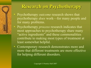 Copyright © Prentice Hall 2007
Research on PsychotherapyResearch on Psychotherapy
• Psychotherapy outcome research shows that
psychotherapy does work—for many people and
for many problems.
• Psychotherapy process research indicates that
most approaches to psychotherapy share many
“active ingredients” and these commonalities
contribute to making most types of treatment at
least somewhat helpful.
• Contemporary research demonstrates more and
more that different treatments are more effective
for helping different disorders.
 