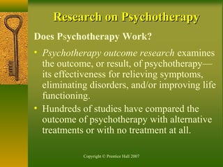 Copyright © Prentice Hall 2007
Research on PsychotherapyResearch on Psychotherapy
Does Psychotherapy Work?
• Psychotherapy outcome research examines
the outcome, or result, of psychotherapy—
its effectiveness for relieving symptoms,
eliminating disorders, and/or improving life
functioning.
• Hundreds of studies have compared the
outcome of psychotherapy with alternative
treatments or with no treatment at all.
 