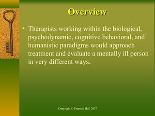 Copyright © Prentice Hall 2007
• Therapists working within the biological,
psychodynamic, cognitive behavioral, and
humanistic paradigms would approach
treatment and evaluate a mentally ill person
in very different ways.
OverviewOverview
 
