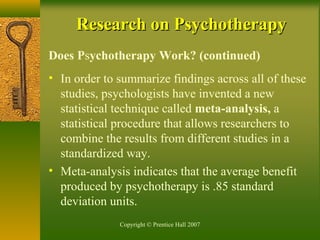 Copyright © Prentice Hall 2007
Research on PsychotherapyResearch on Psychotherapy
Does Psychotherapy Work? (continued)
• In order to summarize findings across all of these
studies, psychologists have invented a new
statistical technique called meta-analysis, a
statistical procedure that allows researchers to
combine the results from different studies in a
standardized way.
• Meta-analysis indicates that the average benefit
produced by psychotherapy is .85 standard
deviation units.
 