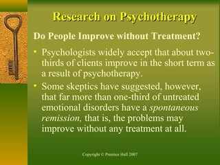 Copyright © Prentice Hall 2007
Research on PsychotherapyResearch on Psychotherapy
Do People Improve without Treatment?
• Psychologists widely accept that about two-
thirds of clients improve in the short term as
a result of psychotherapy.
• Some skeptics have suggested, however,
that far more than one-third of untreated
emotional disorders have a spontaneous
remission, that is, the problems may
improve without any treatment at all.
 