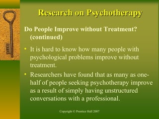 Copyright © Prentice Hall 2007
Research on PsychotherapyResearch on Psychotherapy
Do People Improve without Treatment?
(continued)
• It is hard to know how many people with
psychological problems improve without
treatment.
• Researchers have found that as many as one-
half of people seeking psychotherapy improve
as a result of simply having unstructured
conversations with a professional.
 