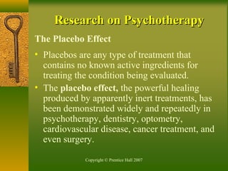 Copyright © Prentice Hall 2007
Research on PsychotherapyResearch on Psychotherapy
The Placebo Effect
• Placebos are any type of treatment that
contains no known active ingredients for
treating the condition being evaluated.
• The placebo effect, the powerful healing
produced by apparently inert treatments, has
been demonstrated widely and repeatedly in
psychotherapy, dentistry, optometry,
cardiovascular disease, cancer treatment, and
even surgery.
 