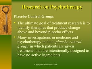 Copyright © Prentice Hall 2007
Research on PsychotherapyResearch on Psychotherapy
Placebo Control Groups
• The ultimate goal of treatment research is to
identify therapies that produce change
above and beyond placebo effects.
• Many investigations in medicine and
psychotherapy include placebo control
groups in which patients are given
treatments that are intentionally designed to
have no active ingredients.
 