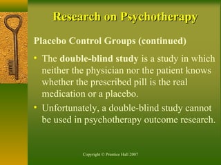 Copyright © Prentice Hall 2007
Research on PsychotherapyResearch on Psychotherapy
Placebo Control Groups (continued)
• The double-blind study is a study in which
neither the physician nor the patient knows
whether the prescribed pill is the real
medication or a placebo.
• Unfortunately, a double-blind study cannot
be used in psychotherapy outcome research.
 