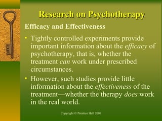 Copyright © Prentice Hall 2007
Research on PsychotherapyResearch on Psychotherapy
Efficacy and Effectiveness
• Tightly controlled experiments provide
important information about the efficacy of
psychotherapy, that is, whether the
treatment can work under prescribed
circumstances.
• However, such studies provide little
information about the effectiveness of the
treatment—whether the therapy does work
in the real world.
 