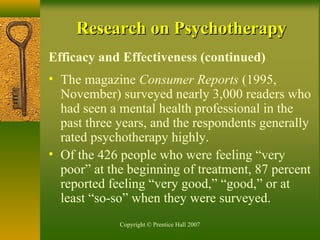Copyright © Prentice Hall 2007
Research on PsychotherapyResearch on Psychotherapy
Efficacy and Effectiveness (continued)
• The magazine Consumer Reports (1995,
November) surveyed nearly 3,000 readers who
had seen a mental health professional in the
past three years, and the respondents generally
rated psychotherapy highly.
• Of the 426 people who were feeling “very
poor” at the beginning of treatment, 87 percent
reported feeling “very good,” “good,” or at
least “so-so” when they were surveyed.
 