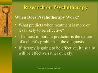 Copyright © Prentice Hall 2007
Research on PsychotherapyResearch on Psychotherapy
When Does Psychotherapy Work?
• What predicts when treatment is more or
less likely to be effective?
• The most important predictor is the nature
of a client’s problems—the diagnosis.
• If therapy is going to be effective, it usually
will be effective rather quickly.
 