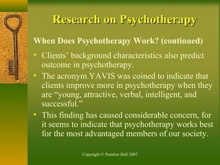 Copyright © Prentice Hall 2007
Research on PsychotherapyResearch on Psychotherapy
When Does Psychotherapy Work? (continued)
• Clients’ background characteristics also predict
outcome in psychotherapy.
• The acronym YAVIS was coined to indicate that
clients improve more in psychotherapy when they
are “young, attractive, verbal, intelligent, and
successful.”
• This finding has caused considerable concern, for
it seems to indicate that psychotherapy works best
for the most advantaged members of our society.
 