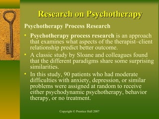 Copyright © Prentice Hall 2007
Research on PsychotherapyResearch on Psychotherapy
Psychotherapy Process Research
• Psychotherapy process research is an approach
that examines what aspects of the therapist–client
relationship predict better outcome.
• A classic study by Sloane and colleagues found
that the different paradigms share some surprising
similarities.
• In this study, 90 patients who had moderate
difficulties with anxiety, depression, or similar
problems were assigned at random to receive
either psychodynamic psychotherapy, behavior
therapy, or no treatment.
 