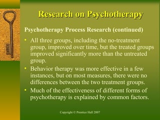 Copyright © Prentice Hall 2007
Research on PsychotherapyResearch on Psychotherapy
Psychotherapy Process Research (continued)
• All three groups, including the no-treatment
group, improved over time, but the treated groups
improved significantly more than the untreated
group.
• Behavior therapy was more effective in a few
instances, but on most measures, there were no
differences between the two treatment groups.
• Much of the effectiveness of different forms of
psychotherapy is explained by common factors.
 