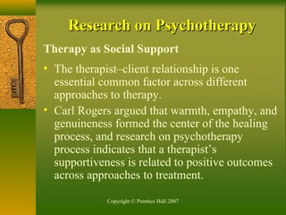 Copyright © Prentice Hall 2007
Research on PsychotherapyResearch on Psychotherapy
Therapy as Social Support
• The therapist–client relationship is one
essential common factor across different
approaches to therapy.
• Carl Rogers argued that warmth, empathy, and
genuineness formed the center of the healing
process, and research on psychotherapy
process indicates that a therapist’s
supportiveness is related to positive outcomes
across approaches to treatment.
 