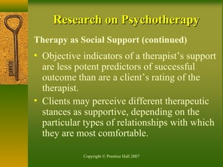 Copyright © Prentice Hall 2007
Research on PsychotherapyResearch on Psychotherapy
Therapy as Social Support (continued)
• Objective indicators of a therapist’s support
are less potent predictors of successful
outcome than are a client’s rating of the
therapist.
• Clients may perceive different therapeutic
stances as supportive, depending on the
particular types of relationships with which
they are most comfortable.
 