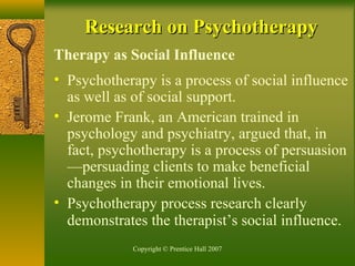Copyright © Prentice Hall 2007
Research on PsychotherapyResearch on Psychotherapy
Therapy as Social Influence
• Psychotherapy is a process of social influence
as well as of social support.
• Jerome Frank, an American trained in
psychology and psychiatry, argued that, in
fact, psychotherapy is a process of persuasion
—persuading clients to make beneficial
changes in their emotional lives.
• Psychotherapy process research clearly
demonstrates the therapist’s social influence.
 