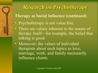 Copyright © Prentice Hall 2007
Research on PsychotherapyResearch on Psychotherapy
Therapy as Social Influence (continued)
• Psychotherapy is not value free.
• There are values inherent in the nature of
therapy itself—for example, the belief that
talking is good.
• Moreover, the values of individual
therapists about such topics as love,
marriage, work, and family necessarily
influence clients.
 