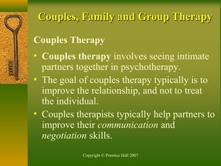 Copyright © Prentice Hall 2007
Couples, Family and Group TherapyCouples, Family and Group Therapy
Couples Therapy
• Couples therapy involves seeing intimate
partners together in psychotherapy.
• The goal of couples therapy typically is to
improve the relationship, and not to treat
the individual.
• Couples therapists typically help partners to
improve their communication and
negotiation skills.
 