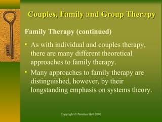 Copyright © Prentice Hall 2007
Couples, Family and Group TherapyCouples, Family and Group Therapy
Family Therapy (continued)
• As with individual and couples therapy,
there are many different theoretical
approaches to family therapy.
• Many approaches to family therapy are
distinguished, however, by their
longstanding emphasis on systems theory.
 
