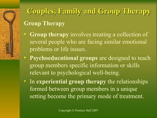 Copyright © Prentice Hall 2007
Couples, Family and Group TherapyCouples, Family and Group Therapy
Group Therapy
• Group therapy involves treating a collection of
several people who are facing similar emotional
problems or life issues.
• Psychoeducational groups are designed to teach
group members specific information or skills
relevant to psychological well-being.
• In experiential group therapy the relationships
formed between group members in a unique
setting become the primary mode of treatment.
 