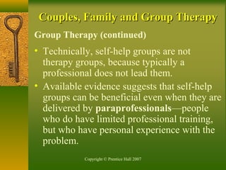 Copyright © Prentice Hall 2007
Couples, Family and Group TherapyCouples, Family and Group Therapy
Group Therapy (continued)
• Technically, self-help groups are not
therapy groups, because typically a
professional does not lead them.
• Available evidence suggests that self-help
groups can be beneficial even when they are
delivered by paraprofessionals—people
who do have limited professional training,
but who have personal experience with the
problem.
 