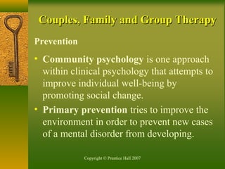 Copyright © Prentice Hall 2007
Couples, Family and Group TherapyCouples, Family and Group Therapy
Prevention
• Community psychology is one approach
within clinical psychology that attempts to
improve individual well-being by
promoting social change.
• Primary prevention tries to improve the
environment in order to prevent new cases
of a mental disorder from developing.
 