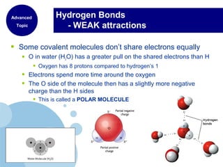 Hydrogen Bonds
- WEAK attractions
• Some covalent molecules don’t share electrons equally
• O in water (H2O) has a greater pull on the shared electrons than H
• Oxygen has 8 protons compared to hydrogen’s 1
• Electrons spend more time around the oxygen
• The O side of the molecule then has a slightly more negative
charge than the H sides
• This is called a POLAR MOLECULE
Advanced
Topic
 