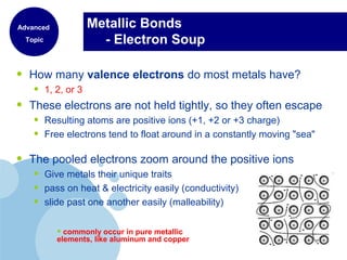 Metallic Bonds
- Electron Soup
• How many valence electrons do most metals have?
• 1, 2, or 3
• These electrons are not held tightly, so they often escape
• Resulting atoms are positive ions (+1, +2 or +3 charge)
• Free electrons tend to float around in a constantly moving "sea"
• The pooled electrons zoom around the positive ions
• Give metals their unique traits
• pass on heat & electricity easily (conductivity)
• slide past one another easily (malleability)
• commonly occur in pure metallic
elements, like aluminum and copper
Advanced
Topic
 
