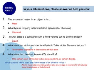 In your lab notebook, please answer as best you can:
1. The amount of matter in an object is its...
• Mass
2. What type of property is flammability? (physical or chemical)
• Chemical
3. In what state is a substance with a fixed volume but no definite shape?
• Liquid
4. What does the atomic number in a Periodic Table of the Elements tell you?
• The number of protons in the nucleus of that atom
4. What does the chemical formula CO2 stand for?
• One carbon atom connected to two oxygen atoms, or carbon dioxide.
Bonus Question: What does the atomic mass of an element tell us?
Atomic mass tells how many protons plus an average of neutrons for all naturally
occurring isotopes of that element.
Review
Quiz 2
 