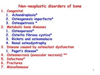 11
Non-neoplastic disorders of bone
1. Congenital
1. Achondroplasia*
2. Osteogenesis imperfecta*
3. Osteopetrosis *
2. Metabolic bone diseases
1. Osteoporosis*
2. Osteitis fibrosa cystica*
3. Rickets and osteomalacia
4. Renal osteodystrophy
3. Disease caused by osteoclast dysfunction
1. Paget’s disease*
4. Osteonecrosis (avascular necrosis) **
5. Infections*
6. Fractures
7. Miscellaneous
 