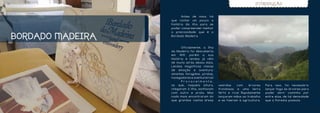 INTRODUÇÃO


                  	      Antes de mais, há
                  que contar um pouco a
                  história da ilha para se
                  poder compreender melhor
                  a preciosidade que é o

BORDADO MADEIRA   Bordado Madeira.



                  	      Oficialmente, a Ilha
                  da Madeira foi descoberta
                  em 1419, porém a sua
                  História e lendas já vêm
                  de muito atrás dessa data.
                  Lendas magníficas cheias
                  de emoção e aventura:
                  amantes foragidos, piratas,
                  navegadores e aventureiros!
                  	      Provavelmente,
                  os que, naquela altura,       vestidas    com     árvores   Para isso, foi necessário
                  chegaram à ilha, sonhavam     frondosas e uma terra         lançar fogo às árvores para
                  com outro e prata. Mas        fértil e rica! Rapidamente    poder abrir caminho por
                  nada mais encontraram do      lançaram mãos ao trabalho     entre elas, de tal densidade
                  que grandas vastas áreas      e se fizeram à agricultura.   que a floresta possuía.
 