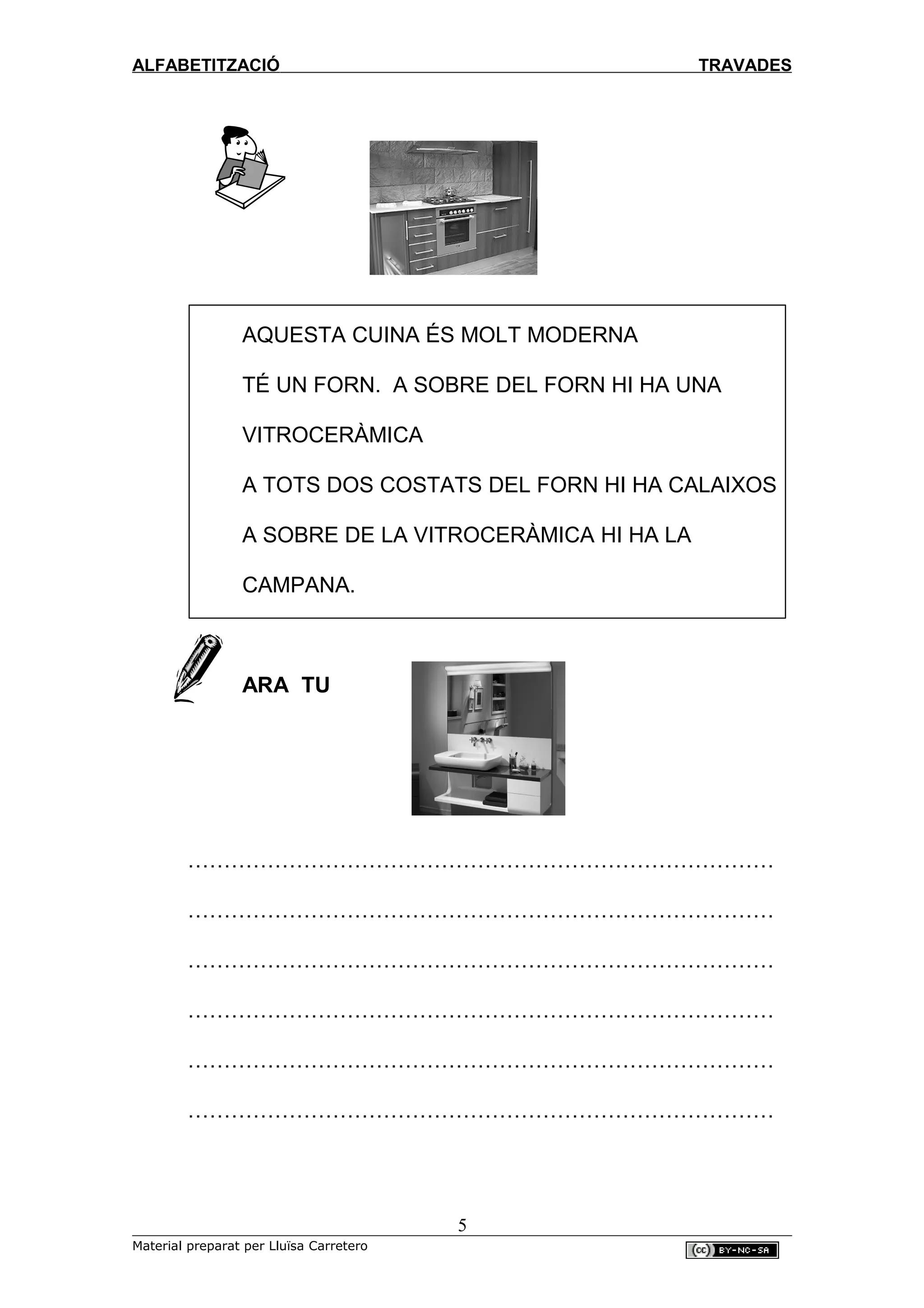 ALFABETITZACIÓ TRAVADES
AQUESTA CUINA ÉS MOLT MODERNA
TÉ UN FORN. A SOBRE DEL FORN HI HA UNA
VITROCERÀMICA
A TOTS DOS COSTATS DEL FORN HI HA CALAIXOS
A SOBRE DE LA VITROCERÀMICA HI HA LA
CAMPANA.
ARA TU
………………………………………………………………………
………………………………………………………………………
………………………………………………………………………
………………………………………………………………………
………………………………………………………………………
………………………………………………………………………
5
Material preparat per Lluïsa Carretero
 