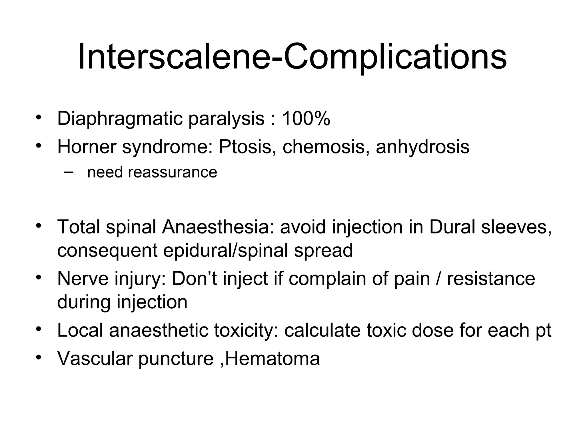 Interscalene-Complications
• Diaphragmatic paralysis : 100%
• Horner syndrome: Ptosis, chemosis, anhydrosis
– need reassurance
• Total spinal Anaesthesia: avoid injection in Dural sleeves,
consequent epidural/spinal spread
• Nerve injury: Don’t inject if complain of pain / resistance
during injection
• Local anaesthetic toxicity: calculate toxic dose for each pt
• Vascular puncture ,Hematoma
 