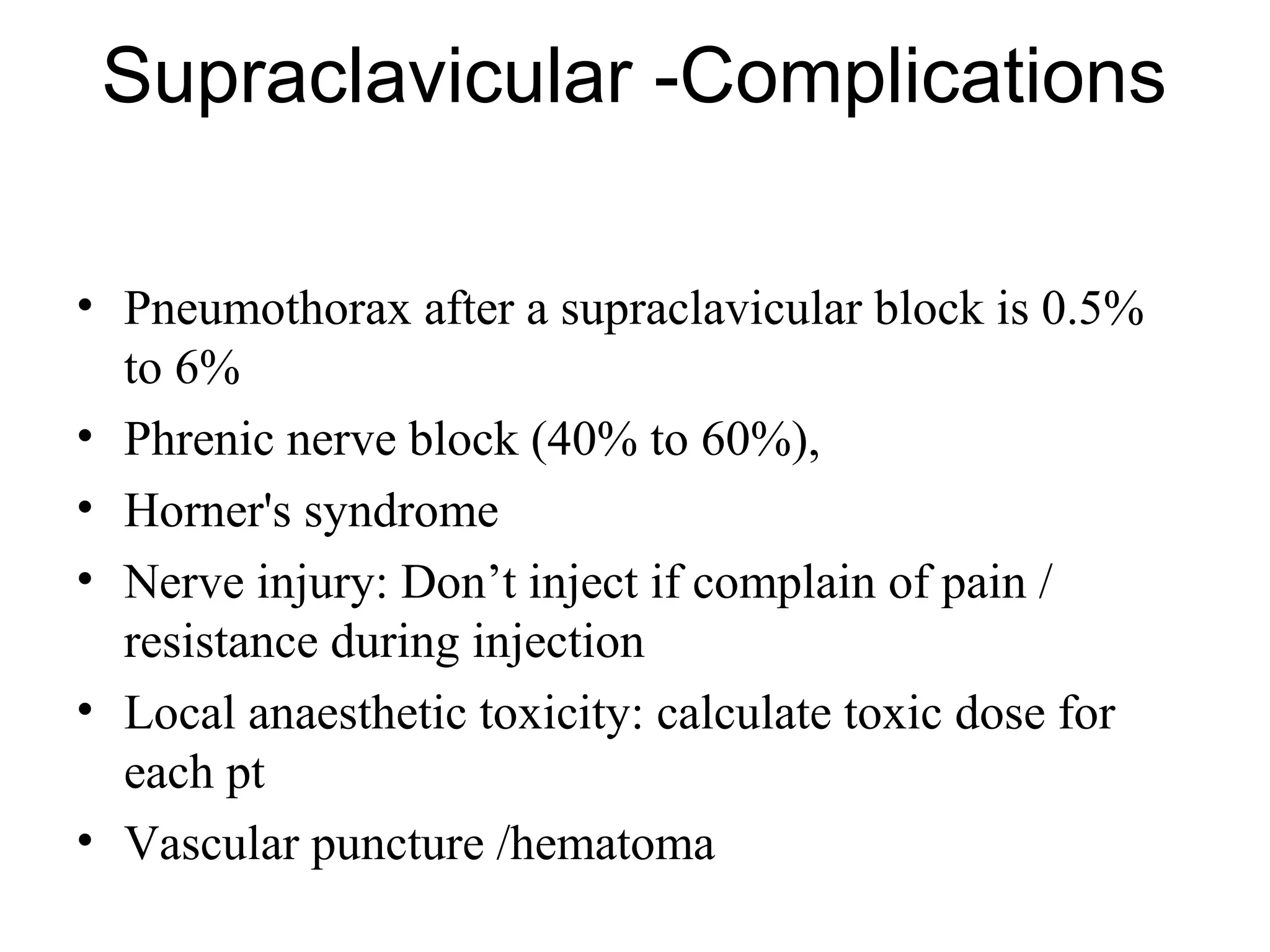 Supraclavicular -Complications
• Pneumothorax after a supraclavicular block is 0.5%
to 6%
• Phrenic nerve block (40% to 60%),
• Horner's syndrome
• Nerve injury: Don’t inject if complain of pain /
resistance during injection
• Local anaesthetic toxicity: calculate toxic dose for
each pt
• Vascular puncture /hematoma
 