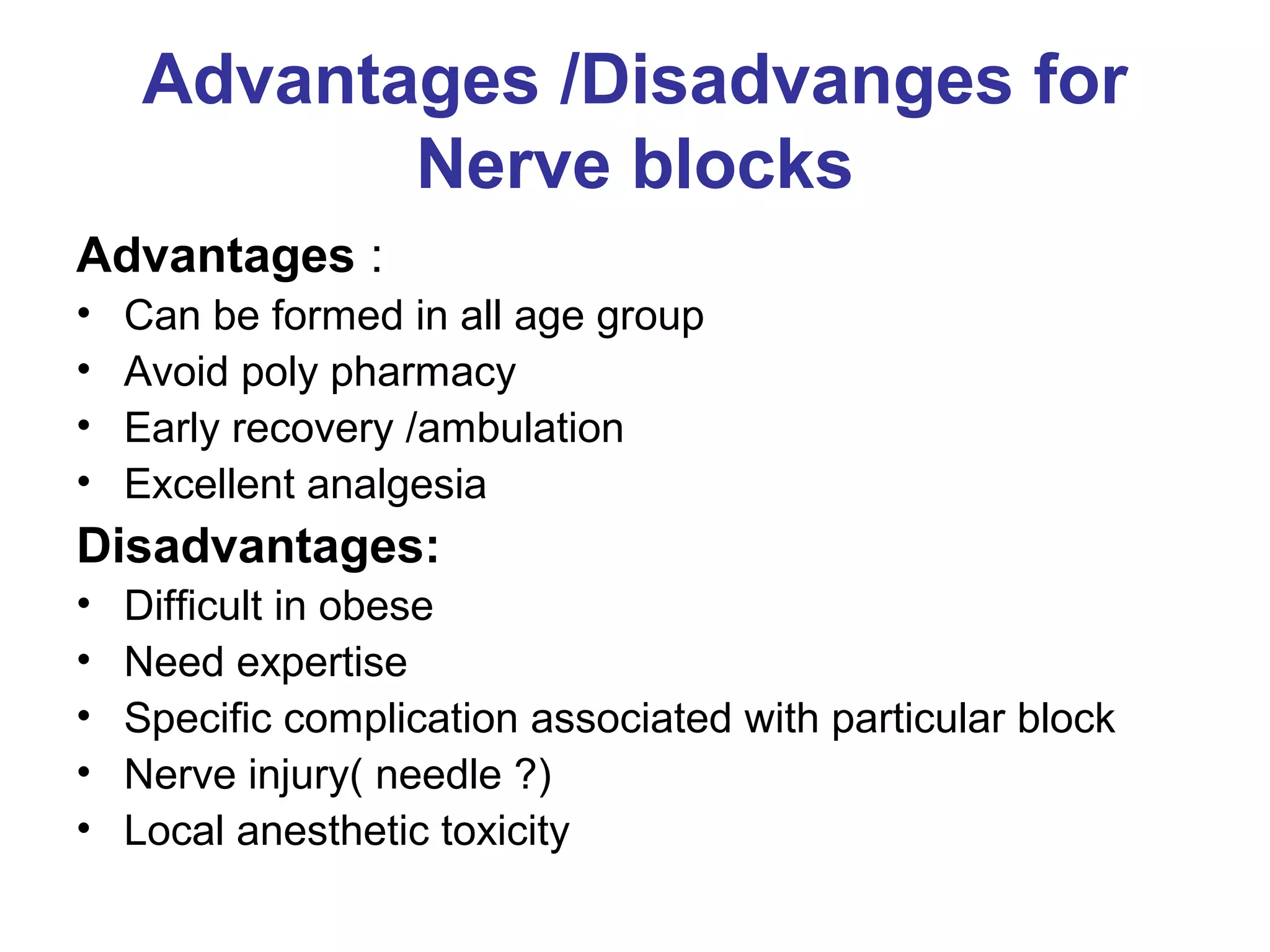 Advantages /Disadvanges for
Nerve blocks
Advantages :
• Can be formed in all age group
• Avoid poly pharmacy
• Early recovery /ambulation
• Excellent analgesia
Disadvantages:
• Difficult in obese
• Need expertise
• Specific complication associated with particular block
• Nerve injury( needle ?)
• Local anesthetic toxicity
 