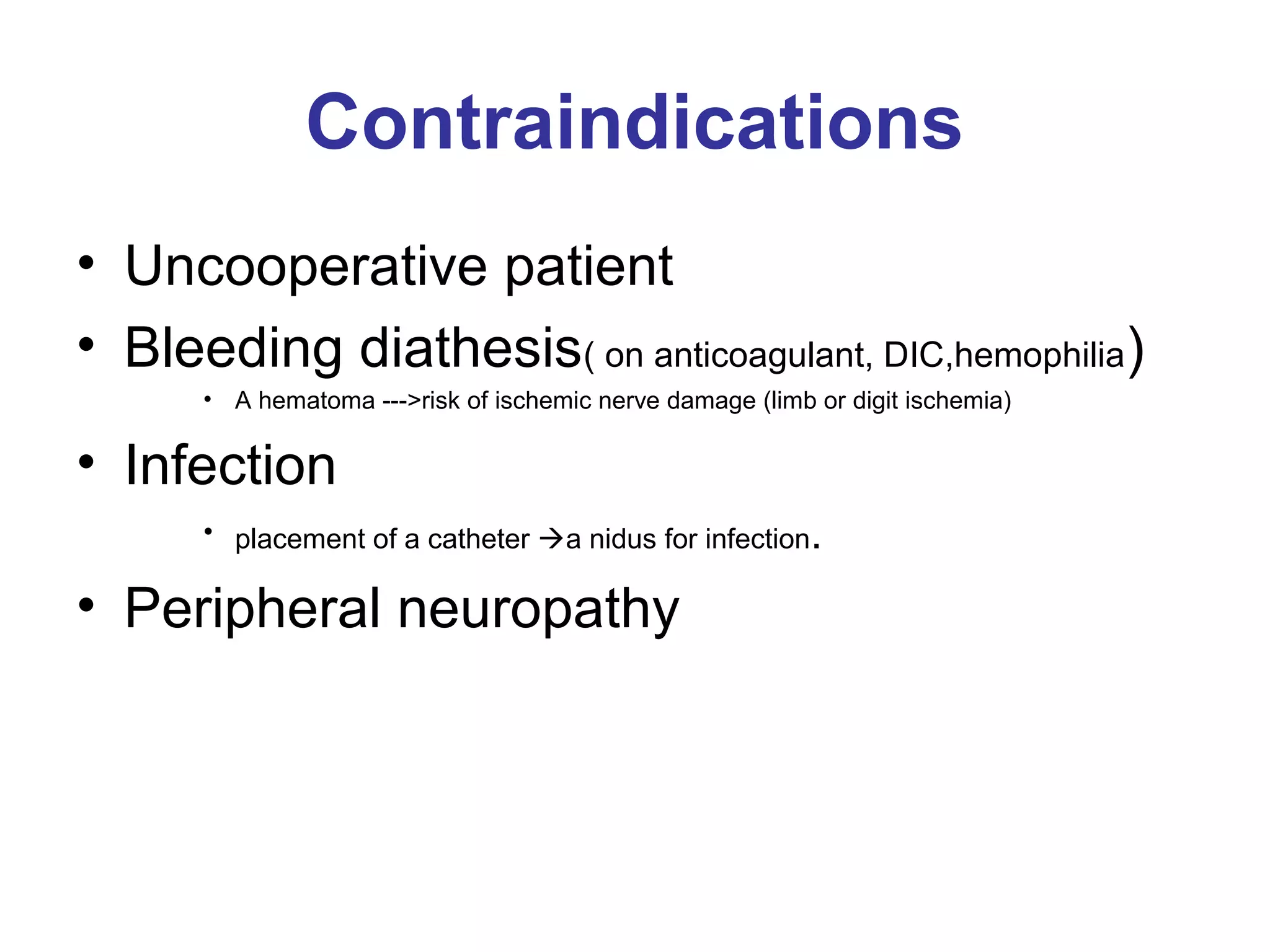 Contraindications
• Uncooperative patient
• Bleeding diathesis( on anticoagulant, DIC,hemophilia)
• A hematoma --->risk of ischemic nerve damage (limb or digit ischemia)
• Infection
• placement of a catheter a nidus for infection.
• Peripheral neuropathy
 