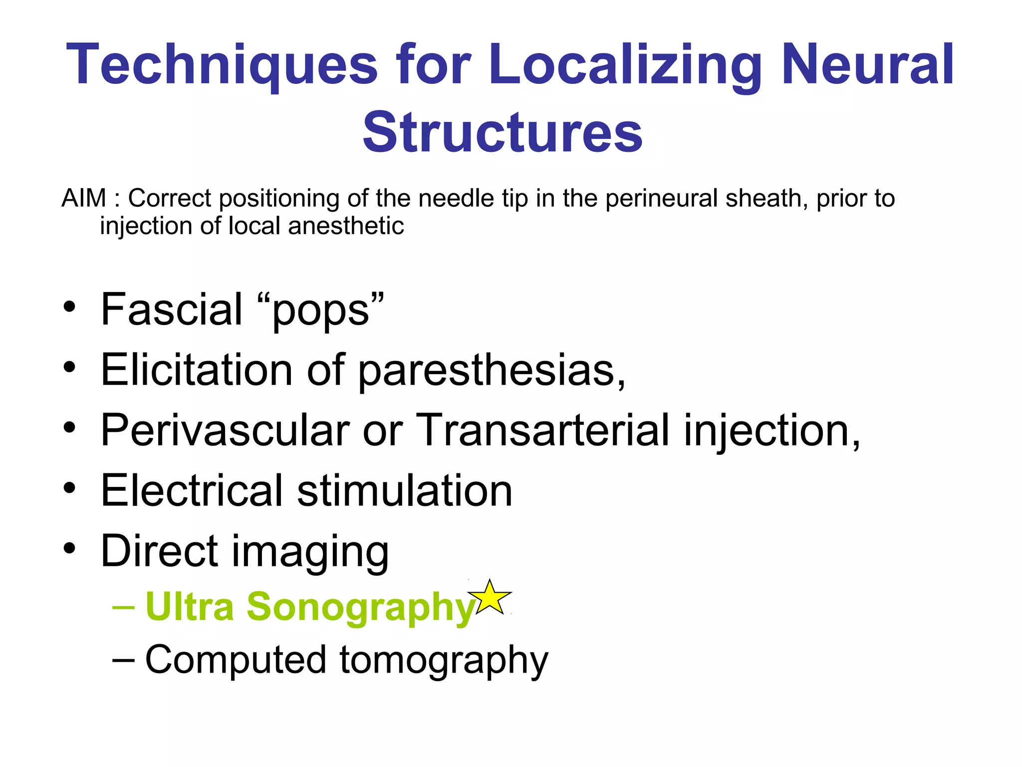 Techniques for Localizing Neural
Structures
AIM : Correct positioning of the needle tip in the perineural sheath, prior to
injection of local anesthetic
• Fascial “pops”
• Elicitation of paresthesias,
• Perivascular or Transarterial injection,
• Electrical stimulation
• Direct imaging
– Ultra Sonography
– Computed tomography
 