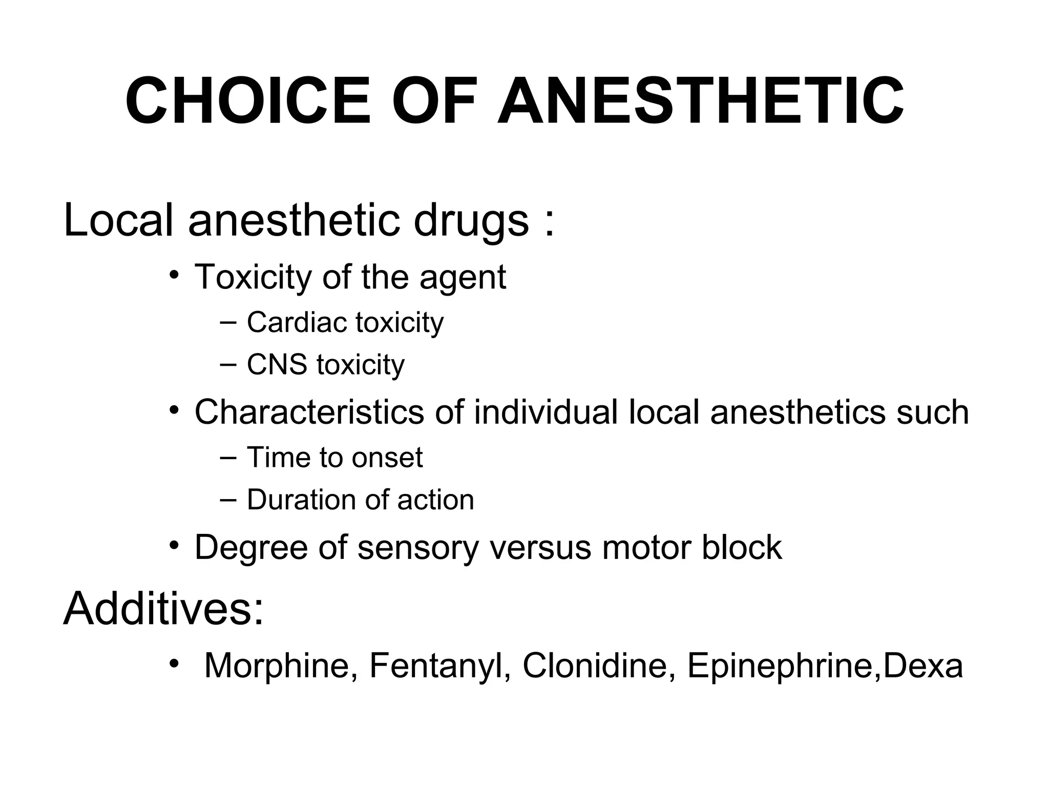 CHOICE OF ANESTHETIC
Local anesthetic drugs :
• Toxicity of the agent
– Cardiac toxicity
– CNS toxicity
• Characteristics of individual local anesthetics such
– Time to onset
– Duration of action
• Degree of sensory versus motor block
Additives:
• Morphine, Fentanyl, Clonidine, Epinephrine,Dexa
 