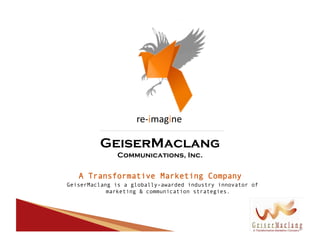 re-­‐imagine	
  

         GeiserMaclang
               Communications, Inc.

   A Transformative Marketing Company
GeiserMaclang is a globally–awarded industry innovator of
            marketing & communication strategies.
 
