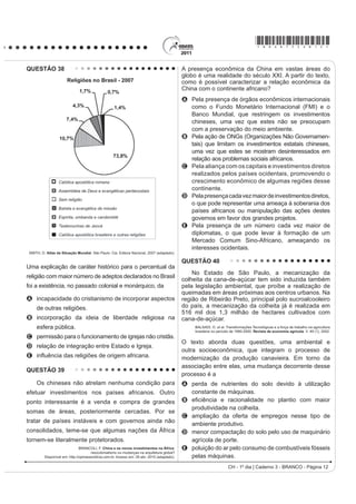 *bran75sab10*

QUESTÃO 30                                                                              O texto apresenta três tipos de poder que podem
                                                                                        VHU LGHQWL¿FDGRV HP PRPHQWRV KLVWyULFRV GLVWLQWRV
                                                                                        ,GHQWL¿TXH R SHUtRGR HP TXH D REHGLrQFLD HVWHYH
                                                                                        associada predominantemente ao poder carismático:
                                                                                        A República Federalista Norte-Americana.
                                                                                        B República Fascista Italiana no século XX.
                                                                                        C Monarquia Teocrática do Egito Antigo.
                                                                                        D Monarquia Absoluta Francesa no século XVII.
                                                                                        E Monarquia Constitucional Brasileira no século XIX.
                                                                                        QUESTÃO 32
                                                                                            Em geral, RV QRVVRV WXSLQDPEiV ¿FDP EHP DGPLUDGRV
                                                                                        ao ver os franceses e os outros dos países longínquos
                                                                                        terem tanto trabalho para buscar o seu arabotã, isto é,
                                                                                        pau-brasil. Houve uma vez um ancião da tribo que me fez
                                                                                        esta pergunta: “Por que vindes vós outros, mairs e perós
                                                                                        (franceses e portugueses), buscar lenha de tão longe
                                                                                        para vos aquecer? Não tendes madeira em vossa terra?”
                                                                                                                           LÉRY, J. Viagem à Terra do Brasil. In: FERNANDES, F.
                                                                                                                            Mudanças Sociais no Brasil. São Paulo: Difel, 1974.

                                                                                        O viajante francês Jean de Léry (1534-1611) reproduz
                                                                                        um diálogo travado, em 1557, com um ancião tupinambá,
                                                                                        o qual demonstra uma diferença entre a sociedade
                                                                                        europeia e a indígena no sentido
                                                    Foto de Militão, São Paulo, 1879.
                       ALENCASTRO, L. F. (org). História da vida privada no Brasil.     A do destino dado ao produto do trabalho nos seus
         Império: a corte e a modernidade nacional. São Paulo: Cia. das Letras, 1997.
                                                                                           sistemas culturais.
Que aspecto histórico da escravidão no Brasil do séc.                                   B da preocupação com a preservação dos recursos
                                                                                           ambientais.
;,; SRGH VHU LGHQWL¿FDGR D SDUWLU GD DQiOLVH GR YHVWXiULR                               C do interesse de ambas em uma exploração comercial
do casal retratado acima?                                                                  mais lucrativa do pau-brasil.
A O uso de trajes simples indica a rápida incorporação                                  D da curiosidade, reverência e abertura cultural recíprocas.
                                                                                        E da preocupação com o armazenamento de madeira
  dos ex-escravos ao mundo do trabalho urbano.
                                                                                           para os períodos de inverno.
B A presença de acessórios como chapéu e sombrinha
  aponta para a manutenção de elementos culturais                                       QUESTÃO 33
  de origem africana.                                                                       O açúcar e suas técnicas de produção foram levados
C O uso de sapatos é um importante elemento de                                          à Europa pelos árabes no século VIII, durante a Idade
  diferenciação social entre negros libertos ou em                                      Média, mas foi principalmente a partir das Cruzadas
  melhores condições na ordem escravocrata.
                                                                                        (séculos XI e XIII) que a sua procura foi aumentando.
D A utilização do paletó e do vestido demonstra a
                                                                                        Nessa época passou a ser importado do Oriente Médio
  tentativa de assimilação de um estilo europeu como
                                                                                        e produzido em pequena escala no sul da Itália, mas
  forma de distinção em relação aos brasileiros.
                                                                                        continuou a ser um produto de luxo, extremamente caro,
E A adoção de roupas próprias para o trabalho
                                                                                        FKHJDQGR D ¿JXUDU QRV dotes de princesas casadoiras.
  GRPpVWLFR WLQKD FRPR ¿QDOLGDGH GHPDUFDU DV
                                                                                        CAMPOS, R. Grandeza do Brasil no tempo de Antonil (1681-1716). São Paulo: Atual, 1996.
  fronteiras da exclusão social naquele contexto.
                                                                                        Considerando o conceito do Antigo Sistema Colonial,
QUESTÃO 31                                                                              o açúcar foi o produto escolhido por Portugal para dar
    Os três tipos de poder representam três diversos                                    início à colonização brasileira, em virtude de
tipos de motivações: no poder tradicional, o motivo da                                  A o lucro obtido com o seu comércio ser muito vantajoso.
obediência é a crença na sacralidade da pessoa do                                       B os árabes serem aliados históricos dos portugueses.
soberano; no poder racional, o motivo da obediência                                     C a mão de obra necessária para o cultivo ser
deriva da crença na racionalidade do comportamento                                        LQVX¿FLHQWH
conforme a lei; no poder carismático, deriva da crença                                  D as feitorias africanas facilitarem a comercialização
                                                                                          desse produto.
nos dotes extraordinários do chefe.                                                     E os nativos da América dominarem uma técnica de
         BOBBIO, N. Estado, Governo, Sociedade: para uma teoria geral da política.
                                        São Paulo: Paz e Terra, 1999 (adaptado).          cultivo semelhante.
                                                                                                                  CH - 1º dia | Caderno 3 - BRANCO - Página 10
 