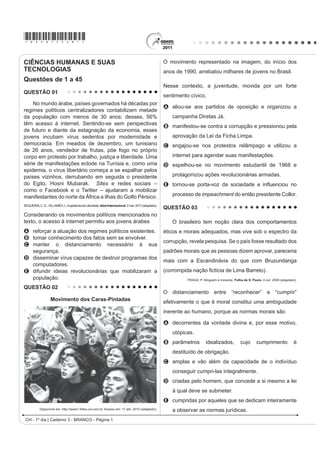 *bran75sab1*

CIÊNCIAS HUMANAS E SUAS                                                                               O movimento representado na imagem, do início dos
TECNOLOGIAS                                                                                           anos de 1990, arrebatou milhares de jovens no Brasil.
Questões de 1 a 45
                                                                                                      Nesse contexto, a juventude, movida por um forte
QUESTÃO 01
                                                                                                      sentimento cívico,
    No mundo árabe, países governados há décadas por
                                                                                                      A aliou-se aos partidos de oposição e organizou a
regimes políticos centralizadores contabilizam metade
da população com menos de 30 anos; desses, 56%                                                           campanha Diretas Já.
têm acesso à internet. Sentindo-se sem perspectivas
                                                                                                      B manifestou-se contra a corrupção e pressionou pela
de futuro e diante da estagnação da economia, esses
jovens incubam vírus sedentos por modernidade e                                                          aprovação da Lei da Ficha Limpa.
democracia. Em meados de dezembro, um tunisiano                                                       C engajou-se nos protestos relâmpago e utilizou a
de 26 anos, vendedor de frutas, põe fogo no próprio
corpo em protesto por trabalho, justiça e liberdade. Uma                                                 internet para agendar suas manifestações.
série de manifestações eclode na Tunísia e, como uma                                                  D espelhou-se no movimento estudantil de 1968 e
epidemia, o vírus libertário começa a se espalhar pelos
países vizinhos, derrubando em seguida o presidente                                                      protagonizou ações revolucionárias armadas.
do Egito, Hosni Mubarak. Sites e redes sociais –                                                      E tRUQRXVH SRUWDYR] GD VRFLHGDGH H LQÀXHQFLRX QR
como o Facebook e o Twitter – ajudaram a mobilizar
manifestantes do norte da África a ilhas do Golfo Pérsico.                                               processo de impeachment do então presidente Collor.
SEQUEIRA, C. D.; VILLAMÉA, L. A epidemia da Liberdade. Istoé Internacional. 2 mar. 2011 (adaptado).
                                                                                                      QUESTÃO 03
Considerando os movimentos políticos mencionados no
texto, o acesso à internet permitiu aos jovens árabes                                                    O brasileiro tem noção clara dos comportamentos
A reforçar a atuação dos regimes políticos existentes.                                                éticos e morais adequados, mas vive sob o espectro da
B tomar conhecimento dos fatos sem se envolver.
                                                                                                      corrupção, revela pesquisa. Se o país fosse resultado dos
C manter o distanciamento necessário à sua
  segurança.                                                                                          padrões morais que as pessoas dizem aprovar, pareceria
D disseminar vírus capazes de destruir programas dos
                                                                                                      mais com a Escandinávia do que com Bruzundanga
  computadores.
E difundir ideias revolucionárias que mobilizaram a                                                   FRUURPSLGD QDomR ¿FWtFLD GH /LPD %DUUHWR 