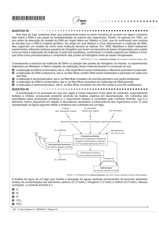 *bran75sab17*

QUESTÃO 52                                                   QUESTÃO 54
    O manual de funcionamento de um captador de                   Belém é cercada por 39 ilhas, e suas populações
guitarra elétrica apresenta o seguinte texto:
                                                             convivem com ameaças de doenças. O motivo, apontado
    (VVH FDSWDGRU FRPXP FRQVLVWH GH XPD ERELQD ¿RV          por especialistas, é a poluição da água do rio, principal
condutores enrolados em torno de um ímã permanente.          fonte de sobrevivência dos ribeirinhos. A diarreia é
O campo magnético do ímã induz o ordenamento dos
                                                             frequente nas crianças e ocorre como consequência da
polos magnéticos na corda da guitarra, que está próxima
a ele. Assim, quando a corda é tocada, as oscilações         falta de saneamento básico, já que a população não tem
SURGX]HP YDULDo}HV FRP R PHVPR SDGUmR QR ÀX[R              acesso à água de boa qualidade. Como não há água
magnético que atravessa a bobina. Isso induz uma             potável, a alternativa é consumir a do rio.
corrente elétrica na bobina, que é transmitida até o                           O Liberal. 8 jul. 2008. Disponível em: http://www.oliberal.com.br.
DPSOL¿FDGRU H GDt SDUD R DOWRIDODQWH
                                                             O procedimento adequado para tratar a água dos rios,
Um guitarrista trocou as cordas originais de sua guitarra,   D ¿P GH DWHQXDU RV SUREOHPDV GH VD~GH FDXVDGRV SRU
que eram feitas de aço, por outras feitas de náilon. Com o
XVR GHVVDV FRUGDV R DPSOL¿FDGRU OLJDGR DR LQVWUXPHQWR       microrganismos a essas populações ribeirinhas é a
não emitia mais som, porque a corda de náilon                A   ¿OWUDomR
A isola a passagem de corrente elétrica da bobina            B   cloração.
   para o alto-falante.                                      C   coagulação.
B varia seu comprimento mais intensamente do que             D   ÀXRUHWDomR
   ocorre com o aço.
                                                             E   decantação.
C apresenta uma magnetização desprezível sob a
   ação do ímã permanente.                                   QUESTÃO 55
D induz correntes elétricas na bobina mais intensas
   que a capacidade do captador.                                 O vírus do papiloma humano (HPV, na sigla em
E oscila com uma frequência menor do que a que pode
                                                             inglês) causa o aparecimento de verrugas e infecção
   ser percebida pelo captador.
                                                             persistente, sendo o principal fator ambiental do câncer
QUESTÃO 53                                                   de colo de útero nas mulheres. O vírus pode entrar
    O controle biológico, técnica empregada no combate       pela pele ou por mucosas do corpo, o qual desenvolve
a espécies que causam danos e prejuízos aos seres            anticorpos contra a ameaça, embora em alguns casos
humanos, é utilizado no combate à lagarta que se             D GHIHVD QDWXUDO GR RUJDQLVPR QmR VHMD VX¿FLHQWH )RL
alimenta de folhas de algodoeiro. Algumas espécies           desenvolvida uma vacina contra o HPV, que reduz em
de borboleta depositam seus ovos nessa cultura. A
                                                             até 90% as verrugas e 85,6% dos casos de infecção
microvespa Trichogramma sp. introduz seus ovos nos
                                                             persistente em comparação com pessoas não vacinadas.
ovos de outros insetos, incluindo os das borboletas
                                                                                  Disponível em: http://g1.globo.com. Acesso em: 12 jun. 2011.
em questão. Os embriões da vespa se alimentam do
conteúdo desses ovos e impedem que as larvas de              O benefício da utilização dessa vacina é que pessoas
borboleta se desenvolvam. Assim, é possível reduzir a
                                                             vacinadas, em comparação com as não vacinadas,
densidade populacional das borboletas até níveis que
                                                             apresentam diferentes respostas ao vírus HPV em
não prejudiquem a cultura.
                                                             decorrência da
A técnica de controle biológico realizado pela microvespa
Trichogramma sp. consiste na                                 A alta concentração de macrófagos.
A introdução de um parasita no ambiente da espécie           B HOHYDGD WD[D GH DQWLFRUSRV HVSHFt¿FRV DQWL+39
    que se deseja combater.                                    circulantes.
B LQWURGXomR GH XP JHQH OHWDO QDV ERUEROHWDV D ¿P GH
                                                             C aumento na produção de hemácias após a infecção
    diminuir o número de indivíduos.
C competição entre a borboleta e a microvespa para a           por vírus HPV.
    obtenção de recursos.                                    D rapidez na produção de altas concentrações de
D PRGL¿FDomR GR DPELHQWH SDUD VHOHFLRQDU LQGLYtGXRV            linfócitos matadores.
    melhor adaptados.
E DSOLFDomR GH LQVHWLFLGDV D ¿P GH GLPLQXLU R Q~PHUR         E presença de células de memória que atuam na
    de indivíduos que se deseja combater.                      resposta secundária.
CN - 1º dia | Caderno 3 - BRANCO - Página 17
 