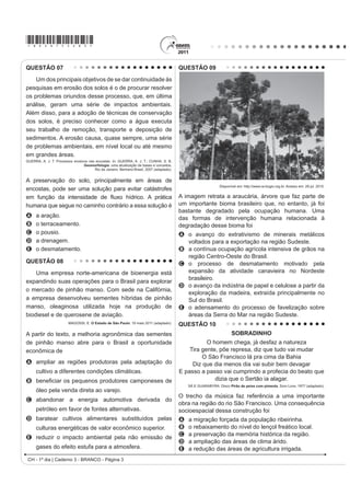 *bran75sab2*

QUESTÃO 04
    A Floresta Amazônica, com toda a sua imensidão, não vai estar aí para sempre. Foi preciso alcançar toda essa
taxa de desmatamento de quase 20 mil quilômetros quadrados ao ano, na última década do século XX, para que uma
pequena parcela de brasileiros se desse conta de que o maior patrimônio natural do país está sendo torrado.
                                                                      AB’SABER, A. Amazônia: do discurso à práxis. São Paulo: EdUSP, 1996.

Um processo econômico que tem contribuído na atualidade para acelerar o problema ambiental descrito é:
A Expansão do Projeto Grande Carajás, com incentivos à chegada de novas empresas mineradoras.
B Difusão do cultivo da soja com a implantação de monoculturas mecanizadas.
C Construção da rodovia Transamazônica, com o objetivo de interligar a região Norte ao restante do país.
D ULDomR GH iUHDV H[WUDWLYLVWDV GR OiWH[ GDV VHULQJXHLUDV SDUD RV FKDPDGRV SRYRV GD ÀRUHVWD
E Ampliação do polo industrial da Zona Franca de Manaus, visando atrair empresas nacionais e estrangeiras.
QUESTÃO 05




                                                                TEIXEIRA, W. et al. Decifrando a Terra. São Paulo: Nacional, 2009 (adaptado).

2 JUi¿FR UHODFLRQD GLYHUVDV YDULiYHLV DR SURFHVVR GH IRUPDomR GH VRORV $ LQWHUSUHWDomR GRV GDGRV PRVWUD TXH D
água é um dos importantes fatores de pedogênese, pois nas áreas
A de clima temperado ocorrem alta pluviosidade e grande profundidade de solos.
B tropicais ocorre menor pluviosidade, o que se relaciona com a menor profundidade das rochas inalteradas.
C de latitudes em torno de 30° ocorrem as maiores profundidades de solo, visto que há maior umidade.
D tropicais a profundidade do solo é menor, o que evidencia menor intemperismo químico da água sobre as rochas.
E de menor latitude ocorrem as maiores precipitações, assim como a maior profundidade dos solos.
QUESTÃO 06
    O Centro-Oeste apresentou-se como extremamente receptivo aos novos fenômenos da urbanização, já que era
SUDWLFDPHQWH YLUJHP QmR SRVVXLQGR LQIUDHVWUXWXUD GH PRQWD QHP RXWURV LQYHVWLPHQWRV ¿[RV YLQGRV GR SDVVDGR
Pôde, assim, receber uma infraestrutura nova, totalmente a serviço de uma economia moderna.
                                                                  SANTOS, M. A Urbanização Brasileira. São Paulo: EdUSP, 2005 (adaptado).

O texto trata da ocupação de uma parcela do território brasileiro. O processo econômico diretamente associado a
essa ocupação foi o avanço da
A industrialização voltada para o setor de base.
B economia da borracha no sul da Amazônia.
C fronteira agropecuária que degradou parte do cerrado.
D exploração mineral na Chapada dos Guimarães.
E extrativismo na região pantaneira.
                                                                                 CH - 1º dia | Caderno 3 - BRANCO - Página 2
 