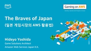 The Braves of Japan
(일본 게임시장의 AWS 활용법)
Hideyo Yoshida
Game Solutions Architect
Amazon Web Services Japan K.K.
 
