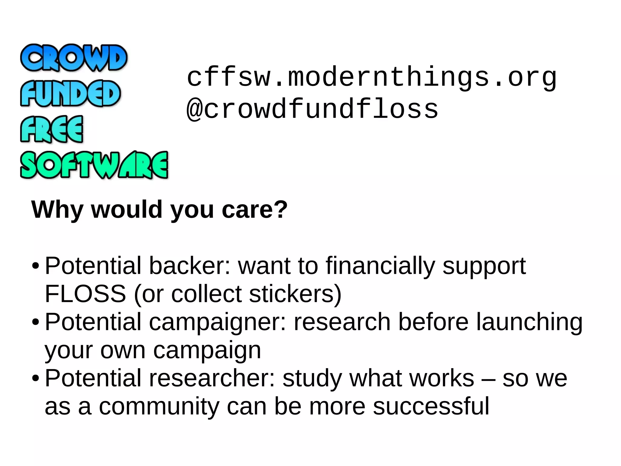 cffsw.modernthings.org
@crowdfundfloss
Why would you care?
Potential backer: want to financially support
FLOSS (or collect stickers)
● Potential campaigner: research before launching
your own campaign
● Potential researcher: study what works – so we
as a community can be more successful
●