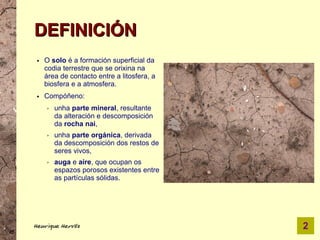 DEFINICIÓN
●   O solo é a formación superficial da
    codia terrestre que se orixina na
    área de contacto entre a litosfera, a
    biosfera e a atmosfera.
●   Compóñeno:
    ➢   unha parte mineral, resultante
        da alteración e descomposición
        da rocha nai,
    ➢   unha parte orgánica, derivada
        da descomposición dos restos de
        seres vivos,
    ➢   auga e aire, que ocupan os
        espazos porosos existentes entre
        as partículas sólidas.




Henrique Hervés                             2
 