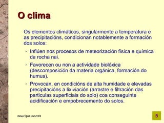 O clima
    Os elementos climáticos, singularmente a temperatura e
    as precipitacións, condicionan notablemente a formación
    dos solos:
     ➢   Inflúen nos procesos de meteorización física e química
         da rocha nai.
     ➢   Favorecen ou non a actividade biolóxica
         (descomposición da materia orgánica, formación do
         humus).
     ➢   Provocan, en condicións de alta humidade e elevadas
         precipitacións a lixiviación (arrastre e filtración das
         particulas superficiais do solo) coa conseguinte
         acidificación e empobrecemento do solos.

Henrique Hervés                                                    5
 