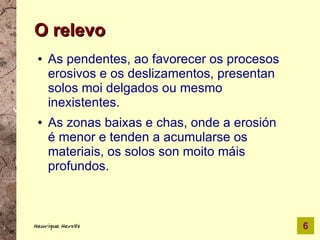 O relevo
 ●   As pendentes, ao favorecer os procesos
     erosivos e os deslizamentos, presentan
     solos moi delgados ou mesmo
     inexistentes.
 ●   As zonas baixas e chas, onde a erosión
     é menor e tenden a acumularse os
     materiais, os solos son moito máis
     profundos.



Henrique Hervés                               6
 