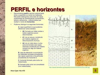 PERFIL e horizontes
   Denominamos perfil á sección vertical deste
    entre a superficie e a rocha nai inalterada.
    Nel poden distinguirse unha serie de capas
    superpostas de características (composición,
    textura, adherencia...) diferenciadas que
    reciben o nome de horizontes.
●   Podemos distinguir os seguintes horizontes:
          A: capa superficial no que podemos
          diferenciar varios estratos:
             ●   A0, formado por follas caídas e
                 restos orgánicos pouco
                 descompostos.
             ●   A1, de cor escura, constituído
                 por materia orgánica en
                 descomposición (humus).
             ●   A2: de cor máis clara, é unha
                 zona de lixiviado cara capas
                 inforiores constituída por materia
                 mineral con algo de materia
                 orgánica.
          B: capa de alteración e acumulación
          de materiales lixiviadas procedentes
          das capas superiores e de particulas
          procedentes do horizonte C.
          C: horizonte formado pola rocha nai
          meteorizada.
          D: formado pola rocha nai consolidada
          (non meteorizada).
                                                      http://upload.wikimedia.org/wikipedia/commons/d/d3/Estructura-suelo.jpg

Henrique Hervés                                                                                                                 8
 