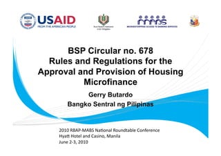 BSP Circular no. 678
  Rules and Regulations for the
Approval and Provision of Housing
          Microfinance
            Gerry Butardo
       Bangko Sentral ng Pilipinas


    2010 RBAP‐MABS Na.onal Roundtable Conference 
    Hya= Hotel and Casino, Manila 
    June 2‐3, 2010 
 