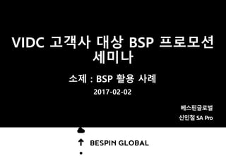 VIDC 고객사 대상 BSP 프로모션
세미나
소제 : BSP 활용 사례
2017-02-02
베스핀글로벌
신인철 SA Pro
 